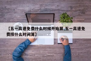 【五一高速免费什么时候开始算,五一高速免费按什么时间算】