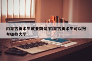 内蒙古美术生就业前景/内蒙古美术生可以报考哪些大学