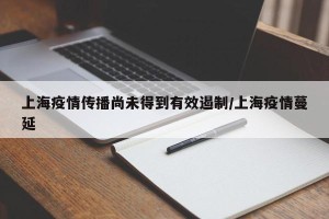 上海疫情传播尚未得到有效遏制/上海疫情蔓延