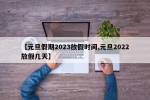 【元旦假期2023放假时间,元旦2022放假几天】
