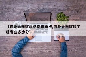 【河北大学环境法期末重点,河北大学环境工程专业多少分】