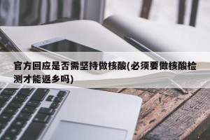官方回应是否需坚持做核酸(必须要做核酸检测才能返乡吗)