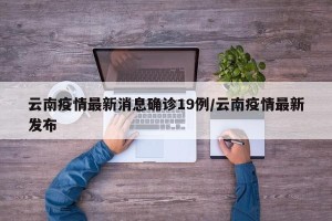 云南疫情最新消息确诊19例/云南疫情最新发布