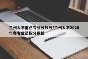 兰州大学重点专业分数线/兰州大学2020年各专业录取分数线