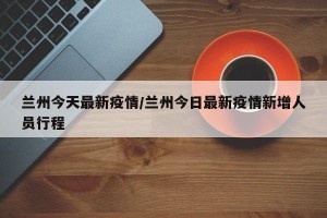兰州今天最新疫情/兰州今日最新疫情新增人员行程