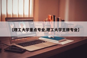 【理工大学重点专业,理工大学王牌专业】