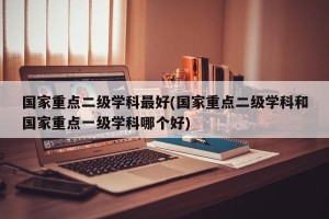 国家重点二级学科最好(国家重点二级学科和国家重点一级学科哪个好)