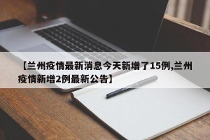 【兰州疫情最新消息今天新增了15例,兰州疫情新增2例最新公告】