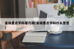 省级重点学科是几级(省级重点学科什么意思)