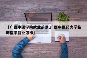 【广西中医学院就业前景,广西中医药大学临床医学就业怎样】