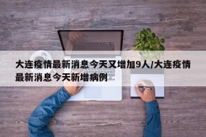 大连疫情最新消息今天又增加9人/大连疫情最新消息今天新增病例