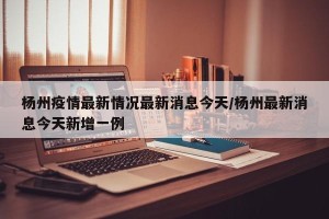 杨州疫情最新情况最新消息今天/杨州最新消息今天新增一例