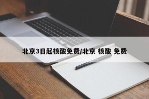 北京3日起核酸免费/北京 核酸 免费