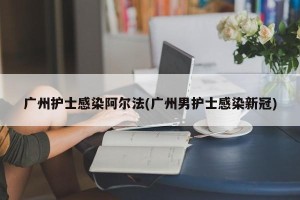 广州护士感染阿尔法(广州男护士感染新冠)