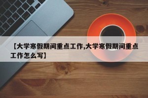 【大学寒假期间重点工作,大学寒假期间重点工作怎么写】