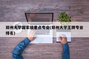 郑州大学国家级重点专业(郑州大学王牌专业排名)