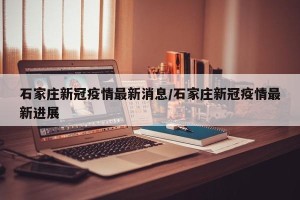 石家庄新冠疫情最新消息/石家庄新冠疫情最新进展