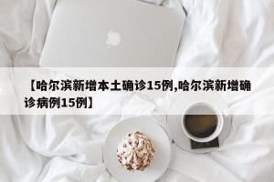 【哈尔滨新增本土确诊15例,哈尔滨新增确诊病例15例】