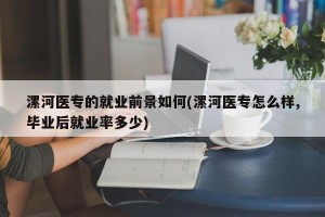 漯河医专的就业前景如何(漯河医专怎么样,毕业后就业率多少)