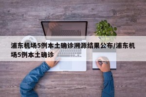 浦东机场5例本土确诊溯源结果公布/浦东机场5例本土确诊