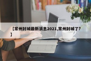 【常州封城最新消息2021,常州封城了?】