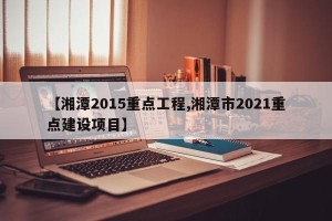 【湘潭2015重点工程,湘潭市2021重点建设项目】