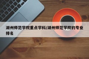 湖州师范学院重点学科/湖州师范学院的专业排名