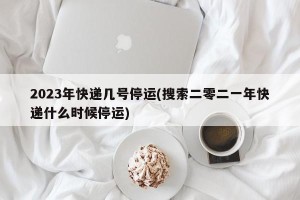 2023年快递几号停运(搜索二零二一年快递什么时候停运)