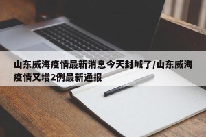山东威海疫情最新消息今天封城了/山东威海疫情又增2例最新通报