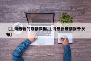 【上海最新的疫情数据,上海最新疫情报告发布】