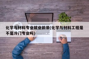 化学与材料专业就业前景(化学与材料工程是不是冷门专业吗)