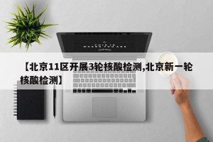【北京11区开展3轮核酸检测,北京新一轮核酸检测】
