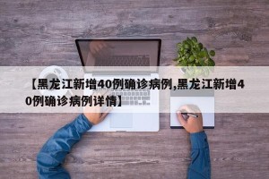 【黑龙江新增40例确诊病例,黑龙江新增40例确诊病例详情】