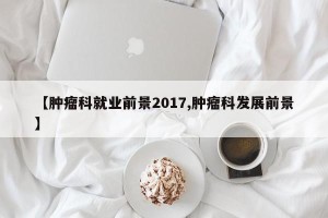 【肿瘤科就业前景2017,肿瘤科发展前景】
