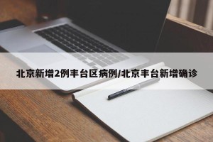 北京新增2例丰台区病例/北京丰台新增确诊