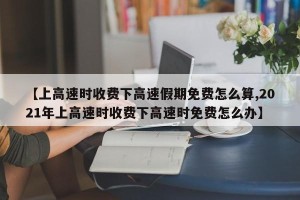【上高速时收费下高速假期免费怎么算,2021年上高速时收费下高速时免费怎么办】