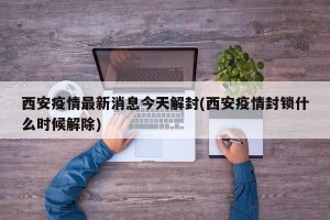 西安疫情最新消息今天解封(西安疫情封锁什么时候解除)