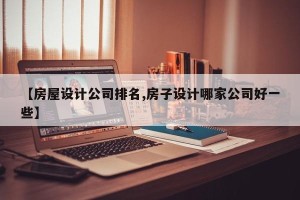 【房屋设计公司排名,房子设计哪家公司好一些】
