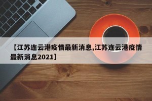 【江苏连云港疫情最新消息,江苏连云港疫情最新消息2021】