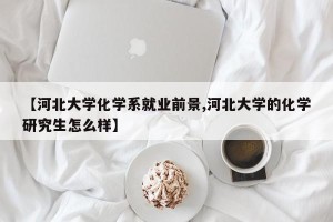 【河北大学化学系就业前景,河北大学的化学研究生怎么样】
