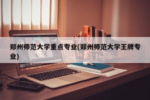 郑州师范大学重点专业(郑州师范大学王牌专业)