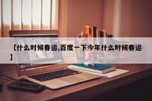 【什么时候春运,百度一下今年什么时候春运】