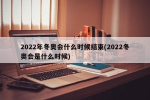 2022年冬奥会什么时候结束(2022冬奥会是什么时候)