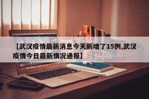 【武汉疫情最新消息今天新增了15例,武汉疫情今日最新情况通报】