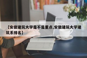 【安徽建筑大学是不是重点,安徽建筑大学建筑系排名】