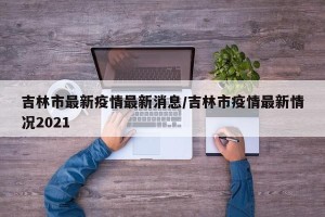 吉林市最新疫情最新消息/吉林市疫情最新情况2021