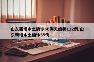 山东新增本土确诊66例无症状112例/山东新增本土确诊55例
