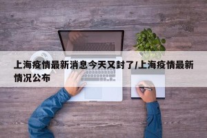 上海疫情最新消息今天又封了/上海疫情最新情况公布