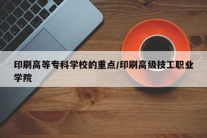 印刷高等专科学校的重点/印刷高级技工职业学院