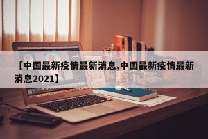 【中国最新疫情最新消息,中国最新疫情最新消息2021】